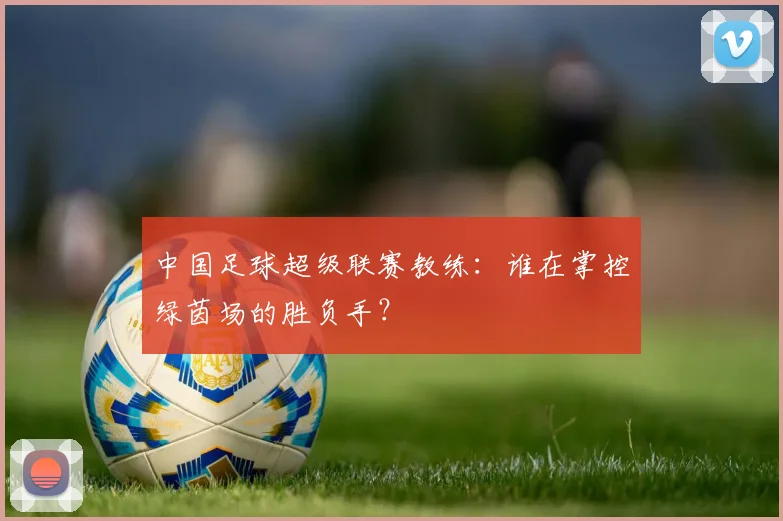 中国足球超级联赛教练：谁在掌控绿茵场的胜负手？
